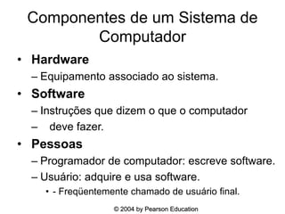 Componentes de um Sistema de
Computador
• Hardware
– Equipamento associado ao sistema.
• Software
– Instruções que dizem o que o computador
– deve fazer.
• Pessoas
– Programador de computador: escreve software.
– Usuário: adquire e usa software.
• - Freqüentemente chamado de usuário final.
© 2004 by Pearson Education
 