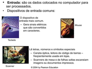 © 2004 by Pearson Education
• Entrada: são os dados colocados no computador para
ser processados.
• Dispositivos de entrada comuns:
• O dispositivo de
entrada mais comum.
– Gera sinais elétricos
que são convertidos
em caracteres.
• Lê letras, números e símbolos especiais
– Caneta óptica, leitora de código de barras –
freqüentemente usada em lojas.
– Scanners de mesa e de folhas soltas escaneiam
imagens ou documentos impressos.
Scanner
Teclado
Mouse
 