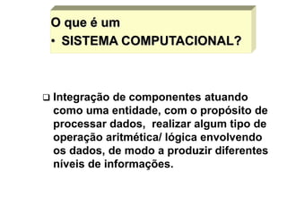 O que é um
• SISTEMA COMPUTACIONAL?
 Integração de componentes atuando
como uma entidade, com o propósito de
processar dados, realizar algum tipo de
operação aritmética/ lógica envolvendo
os dados, de modo a produzir diferentes
níveis de informações.
 