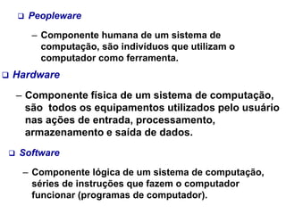  Hardware
– Componente física de um sistema de computação,
são todos os equipamentos utilizados pelo usuário
nas ações de entrada, processamento,
armazenamento e saída de dados.
 Software
– Componente lógica de um sistema de computação,
séries de instruções que fazem o computador
funcionar (programas de computador).
 Peopleware
– Componente humana de um sistema de
computação, são indivíduos que utilizam o
computador como ferramenta.
 