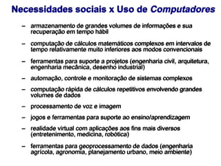 – armazenamento de grandes volumes de informações e sua
recuperação em tempo hábil
– computação de cálculos matemáticos complexos em intervalos de
tempo relativamente muito inferiores aos modos convencionais
– ferramentas para suporte a projetos (engenharia civil, arquitetura,
engenharia mecânica, desenho industrial)
– automação, controle e monitoração de sistemas complexos
– computação rápida de cálculos repetitivos envolvendo grandes
volumes de dados
– processamento de voz e imagem
– jogos e ferramentas para suporte ao ensino/aprendizagem
– realidade virtual com aplicações aos fins mais diversos
(entretenimento, medicina, robótica)
– ferramentas para geoprocessamento de dados (engenharia
agrícola, agronomia, planejamento urbano, meio ambiente)
Necessidades sociais x Uso de Computadores
 