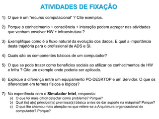 ATIVIDADES DE FIXAÇÃO
1) O que é um “recurso computacional” ? Cite exemplos.
2) Porque o conhecimento + consciência + interação podem agregar nas atividades
que venham envolver HW + infraestrutura ?
3) Exemplifique como é o fluxo natural da evolução dos dados. E qual a importância
desta trajetória para o profissional de ADS e SI.
4) Quais são os componentes básicos de um computador?
5) O que se pode trazer como benefícios sociais ao utilizar os conhecimentos de HW
e Infra ? Cite um exemplo onde poderia ser aplicado.
6) Explique a diferença entre um equipamento PC-DESKTOP e um Servidor. O que os
diferenciam em termos físicos e lógicos?
7) Na experiência com o Simulador Intel, responda:
a) O que foi mais difícil detectar como problema? Porque?
b) Qual (is) a(s) principal(is) premissa(s) básica antes de dar suporte na máquina? Porque?
c) O que lhe chamou mais atenção no que refere-se a Arquitetura organizacional do
computador? Porque?
 
