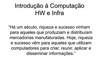 “Há um século, riqueza e sucesso vinham
para aqueles que produziam e distribuíam
mercadorias manufaturadas. Hoje, riqueza
e sucesso vêm para aqueles que utilizam
computadores para criar, reunir, aplicar e
disseminar informações.”
Introdução à Computação
HW e Infra
 