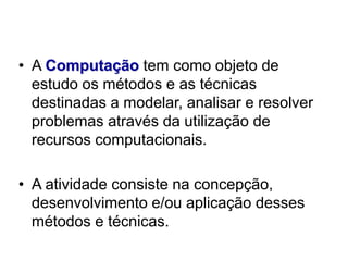 • A Computação tem como objeto de
estudo os métodos e as técnicas
destinadas a modelar, analisar e resolver
problemas através da utilização de
recursos computacionais.
• A atividade consiste na concepção,
desenvolvimento e/ou aplicação desses
métodos e técnicas.
 