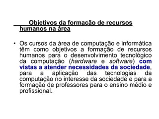 Objetivos da formação de recursos
humanos na área
• Os cursos da área de computação e informática
têm como objetivos a formação de recursos
humanos para o desenvolvimento tecnológico
da computação (hardware e software) com
vistas a atender necessidades da sociedade,
para a aplicação das tecnologias da
computação no interesse da sociedade e para a
formação de professores para o ensino médio e
profissional.
 