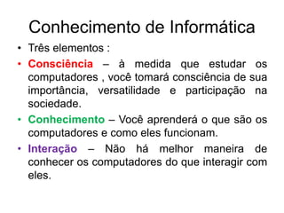 Conhecimento de Informática
• Três elementos :
• Consciência – à medida que estudar os
computadores , você tomará consciência de sua
importância, versatilidade e participação na
sociedade.
• Conhecimento – Você aprenderá o que são os
computadores e como eles funcionam.
• Interação – Não há melhor maneira de
conhecer os computadores do que interagir com
eles.
 