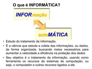autoMÁTICA
INFORmação
O que é INFORMÁTICA?
• Estudo do tratamento da informação.
• É a ciência que estuda a coleta das informações, ou dados,
de forma organizada, buscando meios necessários para
aumentar a velocidade e eficiência na proteção dos dados
• Seu objetivo é o tratamento da informação, usando como
ferramenta os recursos de sistemas de computação, ou
seja, o computador e outros recursos ligados a ele.
 