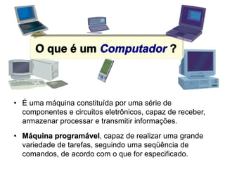 O que é um Computador ?
• É uma máquina constituída por uma série de
componentes e circuitos eletrônicos, capaz de receber,
armazenar processar e transmitir informações.
• Máquina programável, capaz de realizar uma grande
variedade de tarefas, seguindo uma seqüência de
comandos, de acordo com o que for especificado.
 