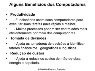 Alguns Benefícios dos Computadores
• Produtividade
• - Funcionários usam seus computadores para
executar suas tarefas mais rápido e melhor.
• - Muitos processos podem ser controlados mais
eficientemente por meio dos computadores.
• Tomada de decisões
• - Ajuda os tomadores de decisões a identificar
fatores financeiros, geográficos e logísticos.
• Redução de custos
• - Ajuda a reduzir os custos de mão-de-obra,
energia e papelada.
© 2004 by Pearson Education
 