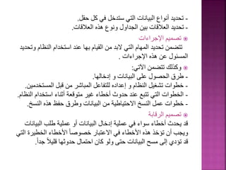 -
‫حقل‬ ‫كل‬ ‫في‬ ‫ستدخل‬ ‫التي‬ ‫البيانات‬ ‫أنواع‬ ‫تحديد‬
.
-
‫العالقات‬ ‫هذه‬ ‫ونوع‬ ‫الجداول‬ ‫بين‬ ‫العالقات‬ ‫تحديد‬
.

‫اإلجراءات‬ ‫تصميم‬
‫النظا‬ ‫استخدام‬ ‫عند‬ ‫بها‬ ‫القيام‬ ‫من‬ ‫البد‬ ‫التي‬ ‫المهام‬ ‫تحديد‬ ‫تتضمن‬
‫وتحديد‬ ‫م‬
‫اإلجراءات‬ ‫هذه‬ ‫عن‬ ‫المسئول‬
.

‫اآلتي‬ ‫تتضمن‬ ‫وكذلك‬
:
-
‫إدخالها‬ ‫و‬ ‫البيانات‬ ‫على‬ ‫الحصول‬ ‫طرق‬
.
-
‫المستخ‬ ‫قبل‬ ‫من‬ ‫المباشر‬ ‫للتفاعل‬ ‫إعداده‬ ‫و‬ ‫النظام‬ ‫تشغيل‬ ‫خطوات‬
‫دمين‬
.
-
‫استخدام‬ ‫أثناء‬ ‫متوقعة‬ ‫غير‬ ‫أخطاء‬ ‫حدوث‬ ‫عند‬ ‫تتبع‬ ‫التي‬ ‫الخطوات‬
‫النظام‬
.
-
‫النسخ‬ ‫هذه‬ ‫حفظ‬ ‫وطرق‬ ‫البيانات‬ ‫من‬ ‫االحتياطية‬ ‫النسخ‬ ‫عمل‬ ‫خطوات‬
.

‫الرقابة‬ ‫تصميم‬
‫البيا‬ ‫طلب‬ ‫عملية‬ ‫أو‬ ‫البيانات‬ ‫إدخال‬ ‫عملية‬ ‫في‬ ‫سواء‬ ‫أخطاء‬ ‫يحدث‬ ‫قد‬
‫نات‬
‫ا‬ ‫الخطيرة‬ ‫األخطاء‬ ً‫ا‬‫خصوص‬ ‫االعتبار‬ ‫في‬ ‫األخطاء‬ ‫هذه‬ ‫تؤخذ‬ ‫أن‬ ‫ويجب‬
‫لتي‬
‫جد‬ ً‫ال‬‫قلي‬ ‫حدوثها‬ ‫احتمال‬ ‫كان‬ ‫ولو‬ ‫حتى‬ ‫البيانات‬ ‫مسح‬ ‫إلى‬ ‫تؤدي‬ ‫قد‬
ً‫ا‬
.
 