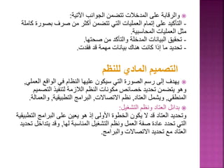 
‫اآلتية‬ ‫الجوانب‬ ‫تتضمن‬ ‫المدخالت‬ ‫على‬ ‫والرقابة‬
:
-
‫بصو‬ ‫صرف‬ ‫من‬ ‫أكثر‬ ‫تتضمن‬ ‫التي‬ ‫العمليات‬ ‫إتمام‬ ‫على‬ ‫التأكيد‬
‫كاملة‬ ‫رة‬
‫المحاسبية‬ ‫العمليات‬ ‫مثل‬
.
-
‫صحتها‬ ‫من‬ ‫والتأكد‬ ‫المدخلة‬ ‫البيانات‬ ‫تحقيق‬
.
-
‫فقدت‬ ‫قد‬ ‫مهمة‬ ‫بيانات‬ ‫هناك‬ ‫كانت‬ ‫إذا‬ ‫ما‬ ‫تحديد‬
.
‫للنظم‬ ‫المادي‬ ‫التصميم‬

‫الع‬ ‫الواقع‬ ‫في‬ ‫النظام‬ ‫عليها‬ ‫سيكون‬ ‫التي‬ ‫الصورة‬ ‫رسم‬ ‫إلى‬ ‫يهدف‬
‫ملي‬
,
‫التص‬ ‫لتنفيذ‬ ‫الالزمة‬ ‫النظم‬ ‫مكونات‬ ‫خصائص‬ ‫تحديد‬ ‫يتضمن‬ ‫وهو‬
‫ميم‬
‫المنطقي‬
,
‫العتاد‬ ‫ويشمل‬
,
‫االتصاالت‬ ‫نظم‬
,
‫التطبيقية‬ ‫البرامج‬
,
‫وال‬
‫عمالة‬
.

‫التشغيل‬ ‫ونظم‬ ‫العتاد‬ ‫بدائل‬
:
‫ال‬ ‫البرامج‬ ‫على‬ ‫يعين‬ ‫هو‬ ‫إذ‬ ‫األولى‬ ‫الخطوة‬ ‫يكون‬ ‫ال‬ ‫قد‬ ‫العتاد‬ ‫وتحديد‬
‫تطبيقية‬
‫لها‬ ‫المناسبة‬ ‫التشغيل‬ ‫ونظم‬ ‫العمل‬ ‫صفة‬ ‫عادة‬ ‫تحدد‬ ‫التي‬
,
‫يتدا‬ ‫وقد‬
‫تحديد‬ ‫خل‬
‫والبرامج‬ ‫االتصاالت‬ ‫تحديد‬ ‫مع‬ ‫العتاد‬
.
 