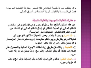 ‫التقنيات‬ ‫ومقارنة‬ ‫العصر‬ ‫هذا‬ ‫في‬ ‫العتاد‬ ‫طبيعة‬ ‫معرفة‬ ‫يتطلب‬ ‫وهو‬
‫الموجودة‬
‫الحالي‬ ‫السوق‬ ‫في‬ ‫المتاحة‬ ‫البديلة‬ ‫بالتقنيات‬ ‫المؤسسة‬ ‫في‬ ‫فعال‬
.

‫البديلة‬ ‫بالتقنيات‬ ‫الموجودة‬ ‫التقنيات‬ ‫مقارنة‬
‫استخد‬ ‫في‬ ‫االستمرار‬ ‫وهي‬ ‫حلول‬ ‫أو‬ ‫بدائل‬ ‫عدة‬ ‫ينتج‬ ‫المقارنة‬ ‫هذه‬ ‫من‬
‫ام‬
‫الحالي‬ ‫النظام‬
,
‫النظام‬ ‫تحديث‬ ‫أو‬
,
‫الحالي‬ ‫النظام‬ ‫إبدال‬ ‫أو‬
,
‫مع‬ ‫التعاقد‬ ‫أو‬
‫المؤسسة‬ ‫داخل‬ ‫العمليات‬ ‫لتشغيل‬ ‫الشركات‬ ‫أحدى‬
:
1
-
‫االستمرار‬
:
‫أي‬ ‫دون‬ ‫أو‬ ‫الثانوية‬ ‫التعديالت‬ ‫بعض‬ ‫يتطلب‬ ‫قد‬ ‫وهو‬
‫المؤسس‬ ‫داخل‬ ‫مقبولة‬ ‫إدارية‬ ‫معلومات‬ ‫نظم‬ ‫وجود‬ ‫يفترض‬ ‫وهو‬ ‫تعديالت‬
‫ة‬
.
‫العيوب‬ ‫بعض‬ ‫وله‬ ‫المزايا‬ ‫بعض‬ ‫يحقق‬ ‫وهو‬
2
-
‫التحديث‬
:
‫عل‬ ‫والحصول‬ ‫الحالية‬ ‫األجهزة‬ ‫طاقة‬ ‫زيادة‬ ‫طريق‬ ‫عن‬ ‫وذلك‬
‫ى‬
‫والبرامج‬ ‫التشغيل‬ ‫ينظم‬ ‫قد‬ ‫جديدة‬ ‫إصدارات‬
.
‫اي‬ ‫وله‬ ‫مزايا‬ ‫يحقق‬ ‫وهذا‬
‫ضا‬
‫عيوب‬
3
-
‫النظم‬ ‫إبدال‬
:
‫و‬ ‫والبرامج‬ ‫التشغيل‬ ‫ونظم‬ ‫العتاد‬ ‫ابدال‬ ‫على‬ ‫ويقوم‬
‫ايضا‬
‫وعيوب‬ ‫مزايا‬ ‫له‬
 