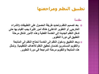 ‫مقدمة‬

‫التطبيقات‬ ‫على‬ ‫الحصول‬ ‫طريقة‬ ‫وتحديد‬ ‫النظم‬ ‫تصميم‬ ‫بعد‬
(
‫الش‬
‫راء‬
‫الخارجي‬
,
‫الداخلي‬ ‫التطوير‬ ‫أو‬
)
‫حت‬ ‫بها‬ ‫القيام‬ ‫يجب‬ ‫كثيرة‬ ‫أمور‬ ‫هناك‬
‫ى‬
‫مرحلة‬ ‫تشكل‬ ‫األمور‬ ‫وهذه‬ ‫الفعلية‬ ‫الخدمة‬ ‫إلى‬ ‫الجديدة‬ ‫النظم‬ ‫تدخل‬
‫التطوير‬ ‫دورة‬ ‫في‬ ‫التطبيق‬
.

‫المتابع‬ ‫إلى‬ ‫النظم‬ ‫تحتاج‬ ‫الخدمة‬ ‫إلى‬ ‫النظم‬ ‫ودخول‬ ‫التطبيق‬ ‫وبعد‬
‫ة‬
‫التنظيمية‬ ‫لألهداف‬ ‫النظم‬ ‫تحقيق‬ ‫لضمان‬ ‫المستمرين‬ ‫والتقويم‬
.
‫وتمثل‬
‫التطوير‬ ‫دورة‬ ‫في‬ ‫المراجعة‬ ‫مرحلة‬ ‫والتقويم‬ ‫المتابعة‬ ‫هذه‬
.
‫ومراجعتها‬ ‫النظم‬ ‫تطبيق‬
 