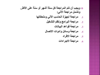 
‫األكثر‬ ‫على‬ ‫سنة‬ ‫أو‬ ‫أشهر‬ ‫ستة‬ ‫كل‬ ‫المراجعة‬ ‫تتم‬ ‫أن‬ ‫ويجب‬
.
‫اآلتي‬ ‫مراجعة‬ ‫وتشمل‬
:
.1
‫وملحقاتها‬ ‫اآللي‬ ‫الحاسب‬ ‫أجهزة‬ ‫مراجعة‬
.2
‫التشغيل‬ ‫ونظم‬ ‫البرامج‬ ‫مراجعة‬
.3
‫البيانات‬ ‫قواعد‬ ‫مراجعة‬
.4
‫االتصال‬ ‫وادوات‬ ‫وسائل‬ ‫مراجعة‬
.5
‫االفراد‬ ‫مراجعة‬
.6
‫االجراءات‬ ‫مراجعة‬
 