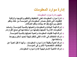 ‫المعلومات‬ ‫موارد‬ ‫إدارة‬ ‫مفهوم‬

‫والرقاب‬ ‫والتوجيه‬ ‫والتنظيم‬ ‫التخطيط‬ ‫تعني‬ ‫المعلومات‬ ‫موارد‬ ‫ادارة‬
‫ة‬
‫و‬ ‫عتاد‬ ‫من‬ ‫المؤسسة‬ ‫في‬ ‫المعلومات‬ ‫مصادر‬ ‫تشكل‬ ‫التي‬ ‫للتقنيات‬
‫نظم‬
‫اتصاالت‬ ‫ونظم‬ ‫بيانات‬ ‫وقواعد‬ ‫وبرامج‬ ‫تشغيل‬
.

‫للمؤسسة‬ ‫بالنسبة‬ ‫وأهميتها‬ ‫والمعلومات‬ ‫البيانات‬ ‫قيمة‬ ‫إدراك‬
.
‫وت‬
‫ستمد‬
‫القرار‬ ‫صنع‬ ‫في‬ ‫استخدامها‬ ‫من‬ ‫وقيمتها‬ ‫أهميتها‬ ‫اإلدارية‬ ‫المعلومات‬
‫ات‬
.

‫للمؤسس‬ ‫بالنسبة‬ ‫تحديثها‬ ‫وأهمية‬ ‫المعلومات‬ ‫تقنيات‬ ‫قيمة‬ ‫إدراك‬
‫ة‬
.

‫وجودها‬ ‫أماكن‬ ‫تحديد‬ ‫نتيجة‬ ‫للنظم‬ ‫الكلي‬ ‫األداء‬ ‫في‬ ‫االختالف‬ ‫إدراك‬
‫واستخدامها‬
.

‫عن‬ ‫أهمية‬ ‫تقل‬ ‫ال‬ ‫وأنها‬ ، ‫المعلومات‬ ‫موارد‬ ‫إدارة‬ ‫وظيفة‬ ‫أهمية‬ ‫إدراك‬
‫المؤسسة‬ ‫في‬ ‫األخرى‬ ‫التخصصية‬ ‫الوظائف‬
.

‫المعلومات‬ ‫موارد‬ ‫إلدارة‬ ‫اإلستراتيجية‬ ‫األهمية‬ ‫إدراك‬
.
 