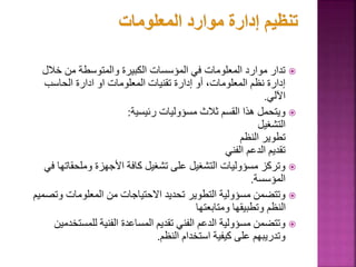 
‫خالل‬ ‫من‬ ‫والمتوسطة‬ ‫الكبيرة‬ ‫المؤسسات‬ ‫في‬ ‫المعلومات‬ ‫موارد‬ ‫تدار‬
‫الحاسب‬ ‫ادارة‬ ‫او‬ ‫المعلومات‬ ‫تقنيات‬ ‫إدارة‬ ‫أو‬ ،‫المعلومات‬ ‫نظم‬ ‫إدارة‬
‫اآللي‬
.

‫رئيسية‬ ‫مسؤوليات‬ ‫ثالث‬ ‫القسم‬ ‫هذا‬ ‫ويتحمل‬
:
‫التشغيل‬
‫النظم‬ ‫تطوير‬
‫الفني‬ ‫الدعم‬ ‫تقديم‬

‫وملحقات‬ ‫األجهزة‬ ‫كافة‬ ‫تشغيل‬ ‫على‬ ‫التشغيل‬ ‫مسؤوليات‬ ‫وتركز‬
‫في‬ ‫ها‬
‫المؤسسة‬
.

‫وت‬ ‫المعلومات‬ ‫من‬ ‫االحتياجات‬ ‫تحديد‬ ‫التطوير‬ ‫مسؤولية‬ ‫وتتضمن‬
‫صميم‬
‫ومتابعتها‬ ‫وتطبيقها‬ ‫النظم‬

‫للمست‬ ‫الفنية‬ ‫المساعدة‬ ‫تقديم‬ ‫الفني‬ ‫الدعم‬ ‫مسؤولية‬ ‫وتتضمن‬
‫خدمين‬
‫النظم‬ ‫استخدام‬ ‫كيفية‬ ‫على‬ ‫وتدريبهم‬
.
 