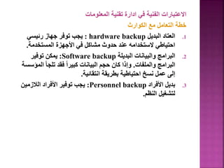 ‫المعلومات‬ ‫تقنية‬ ‫ادارة‬ ‫في‬ ‫الفنية‬ ‫االعتبارات‬
‫الكوارث‬ ‫مع‬ ‫التعامل‬ ‫خطة‬
.1
‫البديل‬ ‫العتاد‬
hardware backup
:
‫رئيسي‬ ‫جهاز‬ ‫توفر‬ ‫يجب‬
‫المستخدمة‬ ‫األجهزة‬ ‫في‬ ‫مشاكل‬ ‫حدوث‬ ‫عند‬ ‫الستخدامه‬ ‫احتياطي‬
.
.2
‫البديلة‬ ‫والبيانات‬ ‫البرامج‬
Software backup
:
‫توفير‬ ‫يمكن‬
‫والملفات‬ ‫البرامج‬
.
‫ال‬ ً‫ا‬‫تلج‬ ‫فقد‬ ً‫ا‬‫كبير‬ ‫البيانات‬ ‫حجم‬ ‫كان‬ ‫وإذا‬
‫مؤسسة‬
‫انتقائية‬ ‫بطريقة‬ ‫احتياطية‬ ‫نسخ‬ ‫عمل‬ ‫إلى‬
.
.3
‫األفراد‬ ‫بديل‬
Personnel backup
:
‫الالزمين‬ ‫األفراد‬ ‫توفير‬ ‫يجب‬
‫النظم‬ ‫لتشغيل‬
.
 
