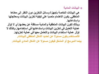 
‫المادية‬ ‫البيانات‬
‫معناه‬ ‫إلى‬ ‫النظر‬ ‫دون‬ ‫التخزين‬ ‫وسائل‬ ‫بأجهزة‬ ‫الخاصة‬ ‫البيانات‬ ‫هي‬
‫ا‬
‫المنطقي‬
,
‫وم‬ ‫البيانات‬ ‫تخزين‬ ‫كيفية‬ ‫على‬ ‫منصبا‬ ‫االهتمام‬ ‫يكون‬
‫عالجتها‬
‫واستدعائها‬
.
‫بعضها‬ ‫عن‬ ‫مستقلة‬ ‫والمادية‬ ‫المنطقية‬ ‫البيانات‬ ‫تكون‬ ‫وبذلك‬
.
‫ال‬ ‫أي‬
‫تؤثر‬
‫استخدامها‬ ‫في‬ ‫واستدعائها‬ ‫البيانات‬ ‫تخزين‬ ‫في‬ ‫التعديل‬ ‫عملية‬
,
‫ال‬ ‫وكذلك‬
‫تخزينه‬ ‫عملية‬ ‫في‬ ‫معها‬ ‫والتعامل‬ ‫البيانات‬ ‫استخدام‬ ‫عملية‬ ‫تؤثر‬
‫ا‬
.
‫للبيانات‬ ‫المنطقي‬ ‫الشكل‬ ‫تحديد‬ ‫عن‬ ‫مسئوال‬ ‫يكون‬ ‫فالمستخدم‬
,
‫للبيان‬ ‫المادي‬ ‫الشكل‬ ‫عن‬ ‫مسئوال‬ ‫فيكون‬ ‫المشغل‬ ‫أو‬ ‫المبرمج‬ ‫بينما‬
‫ات‬
.
13
 