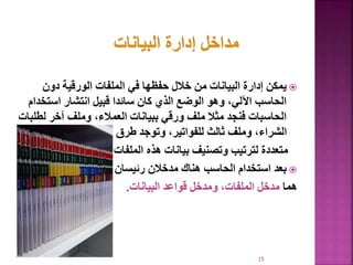 
‫دون‬ ‫الورقية‬ ‫الملفات‬ ‫في‬ ‫حفظها‬ ‫خالل‬ ‫من‬ ‫البيانات‬ ‫إدارة‬ ‫يمكن‬
‫استخ‬ ‫انتشار‬ ‫قبيل‬ ‫سائدا‬ ‫كان‬ ‫الذي‬ ‫الوضع‬ ‫وهو‬ ،‫اآللي‬ ‫الحاسب‬
‫دام‬
‫ل‬ ‫آخر‬ ‫وملف‬ ،‫العمالء‬ ‫ببيانات‬ ‫ورقي‬ ‫ملف‬ ‫مثال‬ ‫فنجد‬ ‫الحاسبات‬
‫طلبات‬
‫طرق‬ ‫وتوجد‬ ،‫للفواتير‬ ‫ثالث‬ ‫وملف‬ ،‫الشراء‬
‫الملفات‬ ‫هذه‬ ‫بيانات‬ ‫وتصنيف‬ ‫لترتيب‬ ‫متعددة‬
.

‫رئيسان‬ ‫مدخالن‬ ‫هناك‬ ‫الحاسب‬ ‫استخدام‬ ‫بعد‬
‫هما‬
‫البيانات‬ ‫قواعد‬ ‫ومدخل‬ ،‫الملفات‬ ‫مدخل‬
.
15
 