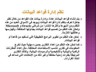 
‫نظ‬ ‫خالل‬ ‫من‬ ‫القواعد‬ ‫هذه‬ ‫بيانات‬ ‫وإدارة‬ ،‫عادة‬ ‫البيانات‬ ‫قواعد‬ ‫إنشاء‬ ‫يتم‬
‫م‬
‫من‬ ‫العديد‬ ‫األسواق‬ ‫في‬ ‫ويوجد‬ ‫البيانات‬ ‫قواعد‬ ‫إدارة‬ ‫بنظم‬ ‫تعرف‬ ‫جاهزة‬
‫هذه‬
‫شركتي‬ ‫من‬ ‫انتشارا‬ ‫وأكثرها‬ ‫أشهرها‬ ‫ومن‬ ‫النظم‬
Oracle
‫و‬
Microsoft
‫وفه‬ ،‫المختلفة‬ ‫بجداولها‬ ‫البيانات‬ ‫قواعد‬ ‫تصميم‬ ‫من‬ ‫النظم‬ ‫هذه‬ ‫وتمكن‬
‫ارسها‬
‫الالزمة‬ ‫وعالقتها‬
.

‫ق‬ ‫من‬ ‫تستفيد‬ ‫التي‬ ‫التطبيقية‬ ‫البرامج‬ ‫تطوير‬ ‫من‬ ‫النظم‬ ‫هذه‬ ‫تمكن‬
‫أو‬ ‫اعدة‬
‫البيانات‬ ‫قواعد‬
.

‫تخرج‬ ‫حيث‬ ‫مهنية‬ ‫بصوره‬ ‫التقارير‬ ‫إعداد‬ ‫من‬ ‫النظم‬ ‫هذه‬ ‫تمكن‬ ‫كما‬
‫المق‬ ‫إعداد‬ ‫مثل‬ ،‫المختلفة‬ ‫االستخدامات‬ ‫تناسب‬ ‫تقارير‬ ‫في‬ ‫المعلومات‬
‫ارنات‬
‫التق‬ ‫وكذلك‬ ،‫البيانية‬ ‫والرسومات‬ ‫والتلخيصية‬ ‫والبيانية‬ ‫الرقمية‬
‫ارير‬
‫تساع‬ ‫التي‬ ‫اإلمكانات‬ ‫من‬ ‫ذلك‬ ‫وغير‬ ‫مختلفة‬ ‫زمنية‬ ‫بفترات‬ ‫المرتبطة‬
‫في‬ ‫د‬
‫القرارات‬ ‫اتخاذ‬
.
20
 