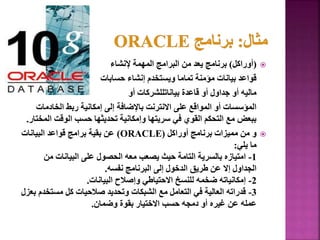 
(
‫أوراكل‬
)
‫إلنشاء‬ ‫المهمة‬ ‫البرامج‬ ‫من‬ ‫يعد‬ ‫برنامج‬
‫حسابات‬ ‫إنشاء‬ ‫ويستخدم‬ ‫تماما‬ ‫مؤمنة‬ ‫بيانات‬ ‫قواعد‬
‫أو‬ ‫بياناتللشركات‬ ‫قاعدة‬ ‫أو‬ ‫جداول‬ ‫أو‬ ‫ماليه‬
‫الخادمات‬ ‫ربط‬ ‫إمكانية‬ ‫إلى‬ ‫باإلضافة‬ ‫االنترنت‬ ‫على‬ ‫المواقع‬ ‫أو‬ ‫المؤسسات‬
‫ا‬ ‫الوقت‬ ‫حسب‬ ‫تحديثها‬ ‫وإمكانية‬ ‫سريتها‬ ‫في‬ ‫القوي‬ ‫التحكم‬ ‫مع‬ ‫ببعض‬
‫لمختار‬
.

‫أوراكل‬ ‫برنامج‬ ‫مميزات‬ ‫من‬ ‫و‬
(
ORACLE
)
‫البيانات‬ ‫قواعد‬ ‫برامج‬ ‫بقية‬ ‫عن‬
‫يلي‬ ‫ما‬
:
1
-
‫من‬ ‫البيانات‬ ‫على‬ ‫الحصول‬ ‫معه‬ ‫يصعب‬ ‫حيث‬ ‫التامة‬ ‫بالسرية‬ ‫امتيازه‬
‫نفسه‬ ‫البرنامج‬ ‫إلى‬ ‫الدخول‬ ‫طريق‬ ‫عن‬ ‫إال‬ ‫الجداول‬
.
2
-
‫البيانات‬ ‫وإصالح‬ ‫االحتياطي‬ ‫للنسخ‬ ‫ضخمه‬ ‫إمكانياته‬
.
3
-
‫مستخ‬ ‫كل‬ ‫صالحيات‬ ‫وتحديد‬ ‫الشبكات‬ ‫مع‬ ‫التعامل‬ ‫في‬ ‫العالية‬ ‫قدراته‬
‫بعزل‬ ‫دم‬
‫وضمان‬ ‫بقوة‬ ‫االختيار‬ ‫حسب‬ ‫دمجه‬ ‫أو‬ ‫غيره‬ ‫عن‬ ‫عمله‬
.
21
 