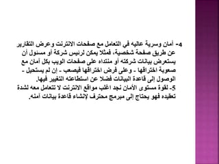 4
-
‫التق‬ ‫وعرض‬ ‫االنترنت‬ ‫صفحات‬ ‫مع‬ ‫التعامل‬ ‫في‬ ‫عاليه‬ ‫وسرية‬ ‫أمان‬
‫ارير‬
‫مسئول‬ ‫أو‬ ‫شركة‬ ‫لرئيس‬ ‫يمكن‬ ‫فمثال‬ ،‫شخصية‬ ‫صفحة‬ ‫طريق‬ ‫عن‬
‫أن‬
‫آما‬ ‫بكل‬ ‫الويب‬ ‫صفحات‬ ‫على‬ ‫منتداه‬ ‫أو‬ ‫شركته‬ ‫بيانات‬ ‫يستعرض‬
‫مع‬ ‫ن‬
‫اختراقها‬ ‫صعوبة‬
-
‫فيصعب‬ ‫اختراقها‬ ‫فرض‬ ‫وعلى‬
-
‫يستحي‬ ‫لم‬ ‫إن‬
‫ل‬
-
‫فيها‬ ‫التغيير‬ ‫استطاعته‬ ‫عن‬ ‫فضال‬ ‫البيانات‬ ‫قاعدة‬ ‫إلى‬ ‫الوصول‬
.
5
-
‫لش‬ ‫معه‬ ‫تتعامل‬ ‫ال‬ ‫االنترنت‬ ‫مواقع‬ ‫اغلب‬ ‫نجد‬ ‫األمان‬ ‫مستوى‬ ‫لقوة‬
‫دة‬
‫آمنه‬ ‫بيانات‬ ‫قاعدة‬ ‫إلنشاء‬ ‫محترف‬ ‫مبرمج‬ ‫إلى‬ ‫يحتاج‬ ‫فهو‬ ‫تعقيده‬
.
22
 