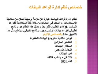 ‫معالج‬ ‫من‬ ‫تمكن‬ ‫برمجية‬ ‫حزمة‬ ‫عن‬ ‫عبارة‬ ‫البيانات‬ ‫قواعد‬ ‫إدارة‬ ‫نظام‬
‫ة‬
‫لق‬ ‫استعالمية‬ ‫لغة‬ ‫خالل‬ ‫من‬ ‫البيانات‬ ‫في‬ ‫والتحكم‬ ، ‫االستعالمات‬
‫واعد‬
‫البيانات‬
SQL
‫برنامج‬ ‫هو‬ ‫النظام‬ ‫هذا‬ ‫بمثل‬ ‫يطور‬ ‫الذي‬ ‫والتطبيق‬
‫تطبيقي‬ ‫برنامج‬ ‫مجرد‬ ‫وليس‬ ،‫بيانات‬ ‫لقواعد‬ ‫تطبيقي‬
.
‫ويتمت‬
‫هذا‬ ‫مثل‬ ‫ع‬
‫عادة‬ ‫التطبيق‬
‫اآلتية‬ ‫بالخصائص‬
:
.1
‫المفقودة‬ ‫البيانات‬ ‫استرجاع‬ ‫امكانية‬ ‫توفير‬
.2
‫المتزامن‬ ‫التشغيل‬
.3
‫البيانات‬ ‫استقالل‬
.4
‫المرجعي‬ ‫التكامل‬
.5
‫البيانات‬ ‫أمن‬
.6
‫مختلفة‬ ‫نظم‬ ‫مع‬ ‫التشغيل‬
.7
‫لغة‬
SQL
23
 