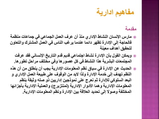 ‫مقدمة‬

‫منظمة‬ ‫جماعات‬ ‫في‬ ‫الجماعي‬ ‫العمل‬ ‫عرف‬ ‫أن‬ ‫منذ‬ ‫اإلداري‬ ‫النشاط‬ ‫اإلنسان‬ ‫مارس‬
‫والت‬ ‫المشترك‬ ‫العمل‬ ‫في‬ ‫الناس‬ ‫يرغب‬ ‫عندما‬ ‫دائما‬ ‫تظهر‬ ‫اإلدارة‬ ‫إلى‬ ‫فالحاجة‬
‫عاون‬
‫معينة‬ ‫أهداف‬ ‫لتحقيق‬

‫ع‬ ‫فقد‬ ‫اإلنساني‬ ‫التاريخ‬ ‫قدم‬ ‫قديم‬ ‫اجتماعي‬ ‫نشاط‬ ‫اإلدارة‬ ‫بأن‬ ‫القول‬ ‫ويمكن‬
‫رفت‬
‫تطوره‬ ‫مراحل‬ ‫مختلف‬ ‫وفي‬ ‫عصورها‬ ‫كل‬ ‫في‬ ‫النشاط‬ ‫هذا‬ ‫البشرية‬ ‫المجتمعات‬
‫ا‬
.

‫ه‬ ‫أن‬ ‫من‬ ‫ينطلق‬ ‫أن‬ ‫يجب‬ ‫اإلدارية‬ ‫المعلومات‬ ‫نظم‬ ‫سياق‬ ‫في‬ ‫اإلدارة‬ ‫عن‬ ‫الحديث‬
‫ذه‬
‫و‬ ‫اإلداري‬ ‫العمل‬ ‫طبيعة‬ ‫على‬ ‫الوقوف‬ ‫من‬ ‫البد‬ ‫ولذا‬ ‫اإلدارة‬ ‫خدمة‬ ‫إلى‬ ‫تهدف‬ ‫النظم‬
‫بن‬ ‫وثيقة‬ ‫صله‬ ‫ذو‬ ‫إداريين‬ ‫نموذجين‬ ‫على‬ ‫نعرج‬ ‫ثم‬ ‫لإلدارة‬ ‫السلوكي‬ ‫البعد‬
‫ظم‬
‫اإلدارية‬ ‫األدوار‬ ‫وهما‬ ‫اإلدارية‬ ‫المعلومات‬
(
‫لمنتزبرج‬
)
‫بأجزائ‬ ‫اإلدارية‬ ‫والعملية‬
‫ها‬
‫اإلدارية‬ ‫المعلومات‬ ‫ونظم‬ ‫اإلدارة‬ ‫بين‬ ‫العالقة‬ ‫تحديد‬ ‫إلى‬ ‫وصوال‬ ‫المختلفة‬
.
26
‫ادارية‬ ‫مفاهيم‬
 