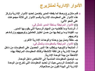 
‫اإلداري‬ ‫األدوار‬ ‫تحديد‬ ‫يتضمن‬ ‫المدير‬ ‫يفعله‬ ‫لما‬ ‫وصفا‬ ‫منتزبرج‬ ‫قدم‬
‫وتركز‬ ‫ة‬
‫مجموعات‬ ‫ثالثة‬ ‫إلى‬ ‫األدوار‬ ‫وقسم‬ ‫اإلدارية‬ ‫المعلومات‬ ‫على‬ ‫األدوار‬ ‫هذه‬
‫األتي‬ ‫النحو‬ ‫على‬
:
(
1
)
‫في‬ ‫تتمثل‬ ‫المدير‬ ‫بسلطة‬ ‫المرتبطة‬ ‫األدوار‬
:
‫أ‬
-
‫المدير‬ ‫بها‬ ‫يقوم‬ ‫التي‬ ‫الرسمية‬ ‫المهام‬ ‫من‬ ‫تقتضيه‬ ‫وما‬ ‫الرئاسة‬
.
‫ب‬
-
‫وإرش‬ ‫وتوجيههم‬ ‫للعاملين‬ ‫اختيار‬ ‫حسن‬ ‫من‬ ‫بها‬ ‫يرتبط‬ ‫وما‬ ‫القيادة‬
‫ادهم‬
‫وتدريبهم‬
.
‫جـ‬
-
‫األخرى‬ ‫اإلدارية‬ ‫والوحدات‬ ‫وحدته‬ ‫بين‬ ‫وصل‬ ‫حلقة‬
.
(
2
)
‫في‬ ‫وتتمثل‬ ‫بالمعلومات‬ ‫المرتبطة‬ ‫األدوار‬
:
‫أ‬
-
‫داخ‬ ‫من‬ ‫المعلومات‬ ‫على‬ ‫الحصول‬ ‫الدور‬ ‫هذا‬ ‫ويتطلب‬ ‫والتوجيه‬ ‫المتابعة‬
‫ل‬
‫بهذه‬ ‫المرتبطة‬ ‫المعلومات‬ ‫وكذلك‬ ‫األنشطة‬ ‫كافة‬ ‫وعن‬ ‫اإلدارية‬ ‫الوحدة‬
‫اإلدارية‬ ‫الوحدة‬ ‫بيئة‬ ‫من‬ ‫األنشطة‬
.
‫ب‬
-
‫الوحدة‬ ‫داخل‬ ‫األشخاص‬ ‫إلى‬ ‫المناسبة‬ ‫المعلومات‬ ‫توصيل‬
.
‫جـ‬
-
‫الوحدة‬ ‫من‬ ‫تخرج‬ ‫التي‬ ‫المعلومات‬ ‫تحديد‬ ‫أن‬ ‫حيث‬ ‫الرسمي‬ ‫المتحدث‬
‫صالحياته‬ ‫من‬ ‫تكون‬ ‫البيئة‬ ‫إلى‬ ‫اإلدارية‬
. 27
 