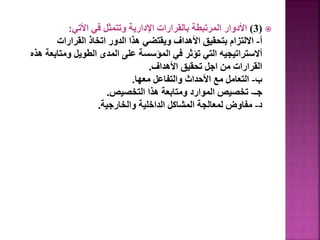 
(
3
)
‫األتي‬ ‫في‬ ‫وتتمثل‬ ‫اإلدارية‬ ‫بالقرارات‬ ‫المرتبطة‬ ‫األدوار‬
:
‫أ‬
-
‫القرارات‬ ‫اتخاذ‬ ‫الدور‬ ‫هذا‬ ‫ويقتضي‬ ‫األهداف‬ ‫بتحقيق‬ ‫االلتزام‬
‫ومتاب‬ ‫الطويل‬ ‫المدى‬ ‫على‬ ‫المؤسسة‬ ‫في‬ ‫تؤثر‬ ‫التي‬ ‫أالستراتيجيه‬
‫هذه‬ ‫عة‬
‫األهداف‬ ‫تحقيق‬ ‫اجل‬ ‫من‬ ‫القرارات‬
.
‫ب‬
-
‫معها‬ ‫والتفاعل‬ ‫األحداث‬ ‫مع‬ ‫التعامل‬
.
‫جـ‬
-
‫التخصيص‬ ‫هذا‬ ‫ومتابعة‬ ‫الموارد‬ ‫تخصيص‬
.
‫د‬
-
‫والخارجية‬ ‫الداخلية‬ ‫المشاكل‬ ‫لمعالجة‬ ‫مفاوض‬
.
28
 