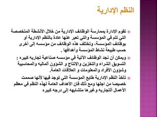 
‫المتخصص‬ ‫األنشطة‬ ‫خالل‬ ‫من‬ ‫اإلدارية‬ ‫الوظائف‬ ‫بممارسة‬ ‫اإلدارة‬ ‫تقوم‬
‫ة‬
‫أو‬ ‫اإلدارية‬ ‫بالنظم‬ ‫عادة‬ ‫عنها‬ ‫تعبر‬ ‫والتي‬ ‫المؤسسة‬ ‫في‬ ‫تتم‬ ‫التي‬
‫أخرى‬ ‫إلى‬ ‫مؤسسه‬ ‫من‬ ‫الوظائف‬ ‫هذه‬ ‫وتختلف‬ ،‫المؤسسة‬ ‫بوظائف‬
‫وأهدافها‬ ‫المؤسسة‬ ‫نشاط‬ ‫طبيعة‬ ‫حسب‬
.

‫كبي‬ ‫تجاريه‬ ‫صناعية‬ ‫مؤسسه‬ ‫في‬ ‫اآلتية‬ ‫الوظائف‬ ‫نجد‬ ‫أن‬ ‫ويمكن‬
‫ره‬
:
‫والمحاسب‬ ‫ألماليه‬ ‫الشؤون‬ ‫و‬ ‫واإلنتاج‬ ‫والتخزين‬ ‫الشراء‬ ‫التسويق‬
‫ية‬
‫العامة‬ ‫العالقات‬ ‫و‬ ‫والمعلومات‬ ‫األفراد‬ ‫وشؤون‬
.

‫صممت‬ ‫ألنها‬ ‫فيها‬ ‫توجد‬ ‫التي‬ ‫المؤسسة‬ ‫طابع‬ ‫اإلدارية‬ ‫النظم‬ ‫تأخذ‬
‫معظم‬ ‫في‬ ‫النظم‬ ‫لهذه‬ ‫العامة‬ ‫األهداف‬ ‫فان‬ ‫ذلك‬ ‫ومع‬ ‫اجلها‬ ‫من‬ ‫خصيصا‬
‫كبيره‬ ‫درجه‬ ‫إلى‬ ‫متشابهه‬ ‫وغيرها‬ ‫ألتجاريه‬ ‫األعمال‬
32
 