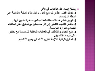 
‫األتي‬ ‫في‬ ‫األهداف‬ ‫هذه‬ ‫إجمال‬ ‫ويمكن‬
:
1
-
‫والمادي‬ ‫والمالية‬ ‫البشرية‬ ‫الموارد‬ ‫لتوزيع‬ ‫الطرق‬ ‫أفضل‬ ‫توفير‬
‫على‬ ‫ة‬
‫المؤسسة‬ ‫أنشطة‬
.
2
-
‫فيها‬ ‫والعاملين‬ ‫المؤسسة‬ ‫لعمالء‬ ‫ممكنه‬ ‫خدمات‬ ‫أفضل‬ ‫توفير‬
.
3
-
‫اس‬ ‫أعلى‬ ‫تحقيق‬ ‫مع‬ ‫ممكن‬ ‫حد‬ ‫اقل‬ ‫إلى‬ ‫التشغيل‬ ‫تكاليف‬ ‫خفض‬
‫تخدام‬
‫المؤسسة‬ ‫لموارد‬ ‫اقتصادي‬
.
4
-
‫ت‬ ‫مع‬ ‫للمؤسسة‬ ‫الداخلية‬ ‫العمليات‬ ‫في‬ ‫والتناقض‬ ‫التكرار‬ ‫منع‬
‫حقيق‬
‫التنسيق‬ ‫درجات‬ ‫أعلى‬
.
5
-
‫األنشطة‬ ‫جميع‬ ‫في‬ ‫األداء‬ ‫لتقويم‬ ‫الالزمة‬ ‫الرقابة‬ ‫تحقيق‬
.
33
 