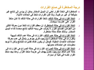 ‫القرارات‬ ‫صنع‬ ‫في‬ ‫المخاطرة‬ ‫درجة‬

‫نتائ‬ ‫إلى‬ ‫يؤدي‬ ‫أن‬ ‫يمكن‬ ‫المختار‬ ‫البديل‬ ‫أن‬ ‫تعني‬ ‫القرار‬ ‫اتخاذ‬ ‫في‬ ‫المخاطرة‬
‫غير‬ ‫ج‬
‫مرغوبة‬ ‫غير‬ ‫أو‬ ‫متوقعة‬
.
‫اآلتية‬ ‫الحاالت‬ ‫في‬ ‫تتخذ‬ ‫القرارات‬ ‫فإن‬ ‫ولذا‬
:
.1
‫التأكد‬ ‫حالة‬ ‫في‬ ‫القرارات‬ ‫اتخاذ‬
:
‫متخ‬ ‫كان‬ ‫إذا‬ ‫التأكد‬ ‫حالة‬ ‫في‬ ‫القرارات‬ ‫تتخذ‬
‫ذ‬
‫سيحدث‬ ‫بما‬ ‫علم‬ ‫على‬ ‫القرار‬
.
.2
‫المخاطرة‬ ‫حالة‬ ‫في‬ ‫القرارات‬ ‫اتخاذ‬
:
‫الكثي‬ ‫معرفة‬ ‫دون‬ ‫تتخذ‬ ‫القرارات‬ ‫معظم‬ ‫إن‬
‫ر‬
‫ال‬ ‫ألداء‬ ‫محددة‬ ‫نتائج‬ ‫التأكيد‬ ‫وجه‬ ‫على‬ ‫يعرف‬ ‫ال‬ ‫القرار‬ ‫فصانع‬ ،‫العوامل‬ ‫من‬
‫بديل‬
‫مخاطرة‬ ‫حالة‬ ‫هناك‬ ‫ولذلك‬ ،‫المختار‬
.
.3
‫التأكد‬ ‫عدم‬ ‫حالة‬ ‫في‬ ‫القرارات‬ ‫اتخاذ‬
:
‫شبيهة‬ ‫التأكد‬ ‫عدم‬ ‫حالة‬ ‫في‬ ‫القرارات‬
‫معرفة‬ ‫عدم‬ ‫في‬ ‫يتمثل‬ ‫جوهري‬ ‫فارق‬ ‫وجود‬ ‫مع‬ ‫المخاطرة‬ ‫حالة‬ ‫في‬ ‫بالقرارات‬
‫ولكن‬ ‫للنتائج‬ ‫تقديرات‬ ‫هناك‬ ‫يكون‬ ‫أن‬ ‫فيمكن‬ ،‫المقبلة‬ ‫األحداث‬ ‫احتماالت‬
‫توجد‬ ‫ال‬
‫حدوثها‬ ‫احتماالت‬ ‫عن‬ ‫معلومات‬
.
.4
‫الصراع‬ ‫حالة‬ ‫في‬ ‫القرارات‬ ‫اتخاذ‬
:
‫ف‬ ‫القرارات‬ ‫هي‬ ‫الصراع‬ ‫حالة‬ ‫في‬ ‫القرارات‬
‫ي‬
‫القرار‬ ‫متخذ‬ ‫هزيمة‬ ‫إلى‬ ‫يهدف‬ ‫خصم‬ ‫وجود‬ ‫مع‬ ‫التأكد‬ ‫عدم‬ ‫حالة‬
.
‫متخذ‬ ‫يجد‬ ‫وهنا‬
‫مباراة‬ ‫أو‬ ‫لعبة‬ ‫في‬ ‫نفسه‬ ‫القرار‬
.
38
 