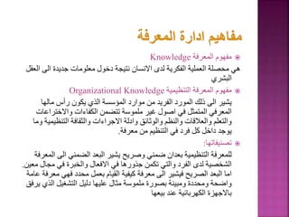 
‫المعرفة‬ ‫مفهوم‬
Knowledge
‫ا‬ ‫الى‬ ‫جديدة‬ ‫معلومات‬ ‫دخول‬ ‫نتيجة‬ ‫االنسان‬ ‫لدى‬ ‫الفكرية‬ ‫العملية‬ ‫محصلة‬ ‫هي‬
‫لعقل‬
‫البشري‬

‫التنظيمية‬ ‫المعرفة‬ ‫مفهوم‬
Organizational Knowledge
‫مالها‬ ‫رأس‬ ‫يكون‬ ‫الذي‬ ‫المؤسسة‬ ‫موارد‬ ‫من‬ ‫الفريد‬ ‫المورد‬ ‫ذلك‬ ‫الى‬ ‫يشير‬
‫واالختراع‬ ‫الكفاءات‬ ‫تتضمن‬ ‫ملموسة‬ ‫غير‬ ‫اصول‬ ‫في‬ ‫المتمثل‬ ‫المعرفي‬
‫ات‬
‫التنظيم‬ ‫والثقافة‬ ‫االجراءات‬ ‫وادلة‬ ‫والوثائق‬ ‫والنظم‬ ‫والعالقات‬ ‫والتعلم‬
‫وما‬ ‫ية‬
‫معرفة‬ ‫من‬ ‫التنظيم‬ ‫في‬ ‫فرد‬ ‫كل‬ ‫داخل‬ ‫يوجد‬
.

‫تصنيفاتها‬
:
‫الى‬ ‫الضمني‬ ‫البعد‬ ‫يشير‬ ‫وصريح‬ ‫ضمني‬ ‫بعدان‬ ‫التنظيمية‬ ‫للمعرفة‬
‫المعرفة‬
‫مجا‬ ‫في‬ ‫والخبرة‬ ‫االفعال‬ ‫في‬ ‫جذورها‬ ‫تكمن‬ ‫والتي‬ ‫الفرد‬ ‫لدى‬ ‫الشخصية‬
‫معين‬ ‫ل‬
.
‫م‬ ‫فهي‬ ‫محدد‬ ‫بعمل‬ ‫القيام‬ ‫كيفية‬ ‫معرفة‬ ‫الى‬ ‫فيشير‬ ‫الصريح‬ ‫البعد‬ ‫اما‬
‫عامة‬ ‫عرفة‬
‫ي‬ ‫الذي‬ ‫التشغيل‬ ‫دليل‬ ‫عليها‬ ‫مثال‬ ‫ملموسة‬ ‫بصورة‬ ‫ومبينة‬ ‫ومحددة‬ ‫واضحة‬
‫رفق‬
‫بيعها‬ ‫عند‬ ‫الكهربائية‬ ‫باالجهزة‬
 