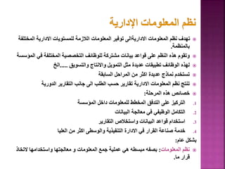 
‫المختلف‬ ‫االدارية‬ ‫للمستويات‬ ‫الالزمة‬ ‫المعلومات‬ ‫توفير‬ ‫االداريةالى‬ ‫المعلومات‬ ‫نظم‬ ‫تهدف‬
‫ة‬
‫بالمنظمة‬
.

‫المؤ‬ ‫في‬ ‫المختلفة‬ ‫التخصصية‬ ‫للوظائف‬ ‫مشتركة‬ ‫بيانات‬ ‫قواعد‬ ‫على‬ ‫النظم‬ ‫هذه‬ ‫وتقوم‬
‫سسة‬

‫والتسويق‬ ‫واالنتاج‬ ‫التمويل‬ ‫مثل‬ ‫عديدة‬ ‫تطبيقات‬ ‫الوظائف‬ ‫لهذه‬
.....
‫الخ‬

‫السابقة‬ ‫المراحل‬ ‫من‬ ‫اكثر‬ ‫عديدة‬ ‫نماذج‬ ‫تستخدم‬

‫الدورية‬ ‫التقارير‬ ‫جانب‬ ‫الى‬ ‫الطلب‬ ‫حسب‬ ‫تقارير‬ ‫االدارية‬ ‫المعلومات‬ ‫نظم‬ ‫تنتج‬

‫المرحلة‬ ‫هذه‬ ‫خصائص‬
:
.1
‫المؤسسة‬ ‫داخل‬ ‫للمعلومات‬ ‫المخطط‬ ‫التدفق‬ ‫على‬ ‫التركيز‬
.2
‫البيانات‬ ‫معالجة‬ ‫في‬ ‫الوظيفي‬ ‫التكامل‬
.3
‫التقارير‬ ‫واستخالص‬ ‫البيانات‬ ‫قواعد‬ ‫استخدام‬
.4
‫العليا‬ ‫من‬ ‫اكثر‬ ‫والوسطى‬ ‫التنفيذية‬ ‫االدارة‬ ‫في‬ ‫القرار‬ ‫صناعة‬ ‫خدمة‬
‫عام‬ ‫بشكل‬
:

‫المعلومات‬ ‫نظم‬
:
‫التخاذ‬ ‫واستخدامها‬ ‫معالجتها‬ ‫و‬ ‫المعلومات‬ ‫جمع‬ ‫عملية‬ ‫هي‬ ‫مبسطه‬ ‫بصفه‬
‫ما‬ ‫قرار‬
.
45
 