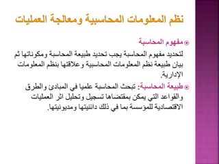 
‫المحاسبة‬ ‫مفهوم‬
‫ومك‬ ‫المحاسبة‬ ‫طبيعة‬ ‫تحديد‬ ‫يجب‬ ‫المحاسبة‬ ‫مفهوم‬ ‫لتحديد‬
‫ثم‬ ‫وناتها‬
‫الم‬ ‫بنظم‬ ‫وعالقتها‬ ‫المحاسبية‬ ‫المعلومات‬ ‫نظم‬ ‫طبيعة‬ ‫بيان‬
‫علومات‬
‫اإلدارية‬
.

‫المحاسبة‬ ‫طبيعة‬
:
‫وال‬ ‫المبادئ‬ ‫في‬ ‫علميا‬ ‫المحاسبة‬ ‫تبحث‬
‫طرق‬
‫الع‬ ‫اثر‬ ‫وتحليل‬ ‫تسجيل‬ ‫بمقتضاها‬ ‫يمكن‬ ‫التي‬ ‫والقواعد‬
‫مليات‬
‫ومديونيتها‬ ‫دائنيتها‬ ‫ذلك‬ ‫في‬ ‫بما‬ ‫للمؤسسة‬ ‫االقتصادية‬
.
47
 