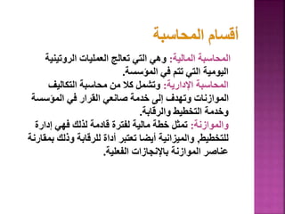 ‫المالية‬ ‫المحاسبة‬
:
‫الروتينية‬ ‫العمليات‬ ‫تعالج‬ ‫التي‬ ‫وهي‬
‫المؤسسة‬ ‫في‬ ‫تتم‬ ‫التي‬ ‫اليومية‬
.
‫اإلدارية‬ ‫المحاسبة‬
:
‫التكاليف‬ ‫محاسبة‬ ‫من‬ ‫كال‬ ‫وتشمل‬
‫المؤسسة‬ ‫في‬ ‫القرار‬ ‫صانعي‬ ‫خدمة‬ ‫إلى‬ ‫وتهدف‬ ‫الموازنات‬
‫والرقابة‬ ‫التخطيط‬ ‫وخدمة‬
.
‫والموازنة‬
:
‫إدارة‬ ‫فهي‬ ‫لذلك‬ ‫قادمة‬ ‫لفترة‬ ‫مالية‬ ‫خطة‬ ‫تمثل‬
‫للتخطيط‬
,
‫ب‬ ‫وذلك‬ ‫للرقابة‬ ‫أداة‬ ‫تعتبر‬ ‫أيضا‬ ‫والميزانية‬
‫مقارنة‬
‫الفعلية‬ ‫باإلنجازات‬ ‫الموازنة‬ ‫عناصر‬
.
48
 