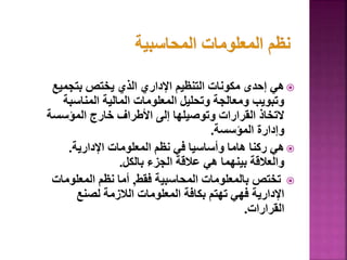 
‫بتجمي‬ ‫يختص‬ ‫الذي‬ ‫اإلداري‬ ‫التنظيم‬ ‫مكونات‬ ‫إحدى‬ ‫هي‬
‫ع‬
‫المناسب‬ ‫المالية‬ ‫المعلومات‬ ‫وتحليل‬ ‫ومعالجة‬ ‫وتبويب‬
‫ة‬
‫المؤسس‬ ‫خارج‬ ‫األطراف‬ ‫إلى‬ ‫وتوصيلها‬ ‫القرارات‬ ‫التخاذ‬
‫ة‬
‫المؤسسة‬ ‫وإدارة‬
.

‫اإلدارية‬ ‫المعلومات‬ ‫نظم‬ ‫في‬ ‫وأساسيا‬ ‫هاما‬ ‫ركنا‬ ‫هي‬
.
‫بالكل‬ ‫الجزء‬ ‫عالقة‬ ‫هي‬ ‫بينهما‬ ‫والعالقة‬
.

‫فقط‬ ‫المحاسبية‬ ‫بالمعلومات‬ ‫تختص‬
,
‫المعلوما‬ ‫نظم‬ ‫أما‬
‫ت‬
‫لصنع‬ ‫الالزمة‬ ‫المعلومات‬ ‫بكافة‬ ‫تهتم‬ ‫فهي‬ ‫اإلدارية‬
‫القرارات‬
.
50
 