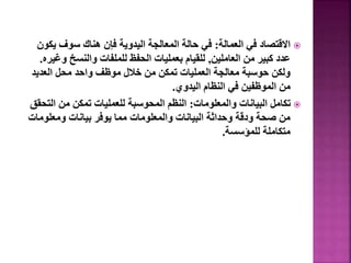 
‫العمالة‬ ‫في‬ ‫االقتصاد‬
:
‫يك‬ ‫سوف‬ ‫هناك‬ ‫فإن‬ ‫اليدوية‬ ‫المعالجة‬ ‫حالة‬ ‫في‬
‫ون‬
‫العاملين‬ ‫من‬ ‫كبير‬ ‫عدد‬
,
‫و‬ ‫والنسخ‬ ‫للملفات‬ ‫الحفظ‬ ‫بعمليات‬ ‫للقيام‬
‫غيره‬
.
‫العديد‬ ‫محل‬ ‫واحد‬ ‫موظف‬ ‫خالل‬ ‫من‬ ‫تمكن‬ ‫العمليات‬ ‫معالجة‬ ‫حوسبة‬ ‫ولكن‬
‫اليدوي‬ ‫النظام‬ ‫في‬ ‫الموظفين‬ ‫من‬
.

‫والمعلومات‬ ‫البيانات‬ ‫تكامل‬
:
‫الت‬ ‫من‬ ‫تمكن‬ ‫للعمليات‬ ‫المحوسبة‬ ‫النظم‬
‫حقق‬
‫ومعلوم‬ ‫بيانات‬ ‫يوفر‬ ‫مما‬ ‫والمعلومات‬ ‫البيانات‬ ‫وحداثة‬ ‫ودقة‬ ‫صحة‬ ‫من‬
‫ات‬
‫للمؤسسة‬ ‫متكاملة‬
.
52
 