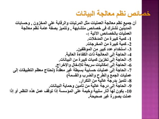 ‫المخزون‬ ‫على‬ ‫والرقابة‬ ‫المرتبات‬ ‫مثل‬ ‫العمليات‬ ‫معالجة‬ ‫نظم‬ ‫جميع‬ ‫أن‬
,
‫وحسابا‬
‫ت‬
‫متشابهة‬ ‫خصائص‬ ‫في‬ ‫تشترك‬ ‫المدينين‬
,
‫معال‬ ‫نظم‬ ‫عامة‬ ‫بصفة‬ ‫وتتميز‬
‫جة‬
‫اآلتية‬ ‫بالخصائص‬ ‫العمليات‬
:
-
1
-
‫المدخالت‬ ‫من‬ ‫كبيرة‬ ‫كمية‬
.
2
-
‫المخرجات‬ ‫من‬ ‫كبيرة‬ ‫كمية‬
.
3
-
‫الموظفين‬ ‫من‬ ‫كبير‬ ‫عدد‬ ‫استخدام‬
.
4
-
‫العالية‬ ‫الكفاءة‬ ‫ذات‬ ‫المعالجة‬ ‫إلى‬ ‫الحاجة‬
.
5
-
‫البيانات‬ ‫من‬ ‫كبيرة‬ ‫كميات‬ ‫تخزين‬ ‫إلى‬ ‫الحاجة‬
.
6
-
‫واإلخراج‬ ‫لإلدخال‬ ‫سريعة‬ ‫إمكانيات‬ ‫إلى‬ ‫الحاجة‬
.
7
-
‫معقدة‬ ‫غير‬ ‫بسيطة‬ ‫حسابية‬ ‫عمليات‬ ‫إلى‬ ‫الحاجة‬
(
‫التطبيق‬ ‫معظم‬ ‫تحتاج‬
‫إلى‬ ‫ات‬
‫والقسمة‬ ‫والضرب‬ ‫والطرح‬ ‫الجمع‬ ‫عمليات‬
)
8
-
‫التكرار‬ ‫من‬ ‫عالية‬ ‫بدرجة‬ ‫تتميز‬
.
9
-
‫البيانات‬ ‫وحماية‬ ‫تأمين‬ ‫من‬ ‫عالية‬ ‫درجة‬ ‫إلى‬ ‫الحاجة‬
.
10
-
‫النظم‬ ‫هذه‬ ‫عمل‬ ‫توقف‬ ‫إذا‬ ‫المؤسسة‬ ‫على‬ ‫وخيمة‬ ‫سلبية‬ ‫أثار‬ ‫لها‬ ‫يكون‬
,
‫أو‬
‫إذا‬
‫صحيحة‬ ‫غير‬ ‫بصورة‬ ‫عملت‬
.
53
 