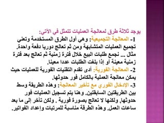 ‫اآلتي‬ ‫في‬ ‫تتمثل‬ ‫العمليات‬ ‫لمعالجة‬ ‫طرق‬ ‫ثالثة‬ ‫يوجد‬
:
1
-
‫التجميعية‬ ‫المعالجة‬
:
‫وتعني‬ ‫المستخدمة‬ ‫الطرق‬ ‫أول‬ ‫وهي‬
‫واح‬ ‫دفعة‬ ‫دوريا‬ ‫تعالج‬ ‫ثم‬ ‫ومن‬ ‫المتشابهة‬ ‫العمليات‬ ‫تجميع‬
‫دة‬
.
‫مثال‬
...
‫بع‬ ‫تعالج‬ ‫ثم‬ ‫زمنية‬ ‫فترة‬ ‫خالل‬ ‫البيع‬ ‫طلبات‬ ‫نجمع‬
‫فترة‬ ‫د‬
‫معينا‬ ‫عددا‬ ‫الطلبات‬ ‫بلغت‬ ‫إذا‬ ‫أو‬ ‫معينة‬ ‫زمنية‬
.
2
-
‫الفورية‬ ‫المعالجة‬
:
‫للعملي‬ ‫الفورية‬ ‫التقنيات‬ ‫تقدم‬ ‫أدى‬
‫حيث‬ ‫ات‬
‫حدوثها‬ ‫فور‬ ‫بالكامل‬ ‫العملية‬ ‫معالجة‬ ‫يمكن‬
.
3
-
‫المعالجة‬ ‫تأخير‬ ‫مع‬ ‫الفوري‬ ‫اإلدخال‬
:
‫وسط‬ ‫الطريقة‬ ‫وهذه‬
‫السابقتين‬ ‫الطريقتين‬ ‫بين‬
.
‫العمليا‬ ‫تسجيل‬ ‫يتم‬ ‫وهنا‬
‫فور‬ ‫ت‬
‫حدوثها‬
,
‫فورية‬ ‫بصورة‬ ‫تعالج‬ ‫ال‬ ‫ولكنها‬
.
‫م‬ ‫إلى‬ ‫تأخر‬ ‫ولكن‬
‫بعد‬ ‫ا‬
‫العمل‬ ‫ساعات‬
.
‫الفوات‬ ‫وإعداد‬ ‫للمرتبات‬ ‫مناسبة‬ ‫الطرقة‬ ‫وهذه‬
‫ير‬
.
54
 
