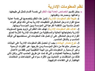 
‫تقسيم‬ ‫يمكن‬
‫النظم‬ ‫لهذه‬ ‫العامة‬ ‫الخصائص‬
‫طب‬ ‫في‬ ‫تتمثل‬ ‫أقسام‬ ‫خمسة‬ ‫إلى‬
،‫يعتها‬
‫وتقنياتها‬ ،‫ومصدرها‬ ،‫وأهدافها‬
.
1
-
‫اإلدارية‬ ‫المعلومات‬ ‫نظم‬ ‫طبيعة‬
:
‫عم‬ ‫خدمة‬ ‫في‬ ‫بتخصصها‬ ‫النظم‬ ‫هذه‬ ‫تتميز‬
‫لية‬
‫ق‬ ‫توفير‬ ‫ذلك‬ ‫في‬ ‫بما‬ ‫اإلدارية‬ ‫التنظيمات‬ ‫في‬ ‫المشاكل‬ ‫وحل‬ ‫القرارات‬ ‫صنع‬
‫نوات‬
‫وبيئ‬ ‫المؤسسة‬ ‫وبين‬ ‫المؤسسة‬ ‫في‬ ‫الفرعية‬ ‫األنظمة‬ ‫بين‬ ‫مناسبة‬ ‫اتصال‬
‫تها‬
.
2
-
‫اإلدارية‬ ‫المعلومات‬ ‫نظم‬ ‫أهداف‬
:
‫المستويا‬ ‫جميع‬ ‫تزويد‬ ‫إلى‬ ‫النظم‬ ‫هذه‬ ‫تهدف‬
‫ت‬
‫ل‬ ‫الالزمة‬ ‫اإلدارية‬ ‫المعلومات‬ ‫من‬ ‫والمستقبلية‬ ‫الحالية‬ ‫باحتياجاتها‬ ‫اإلدارية‬
‫صنع‬
‫المشاكل‬ ‫وحل‬ ‫القرارات‬
,
‫الوق‬ ‫في‬ ‫مستخدميها‬ ‫إلى‬ ‫المعلومات‬ ‫هذه‬ ‫تصل‬ ‫أن‬ ‫على‬
‫ت‬
‫المناسب‬ ‫بالشكل‬ ‫و‬ ‫المناسب‬
.
3
-
‫البيانات‬ ‫مصادر‬ ‫تنوع‬
:
‫البي‬ ‫على‬ ‫اإلدارية‬ ‫المعلومات‬ ‫نظم‬ ‫تحصل‬ ‫أن‬ ‫يجب‬
‫انات‬
‫الرسمية‬ ‫القنوات‬ ‫عبر‬ ،‫خارجها‬ ‫ومن‬ ‫المؤسسة‬ ‫داخل‬ ‫من‬ ‫متنوعة‬ ‫مصادر‬ ‫من‬
‫الرسمية‬ ‫وغير‬
,
‫األع‬ ‫من‬ ‫فقط‬ ‫ليس‬ ‫التنظيمية‬ ‫البيئة‬ ‫من‬ ‫تأتي‬ ‫المعلومات‬ ‫و‬
‫مال‬
‫المكتبية‬
,
‫اآللي‬ ‫الحاسب‬ ‫طريق‬ ‫عن‬ ‫تمت‬ ‫قد‬ ‫التي‬ ‫و‬ ‫العمليات‬ ‫ومعالجة‬
,
‫ولكن‬
‫تأتي‬
‫المكالمات‬ ‫و‬ ‫االجتماعات‬ ‫في‬ ‫سواء‬ ‫األفراد‬ ‫بين‬ ‫األحاديث‬ ‫و‬ ‫المناقشات‬ ‫من‬ ‫كذلك‬
‫الهاتفية‬
,
‫الترفيهية‬ ‫اللقاءات‬ ‫في‬ ‫أو‬
.
55
 