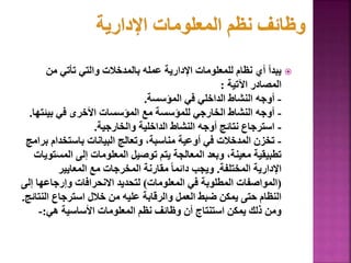 
‫من‬ ‫تأتي‬ ‫والتي‬ ‫بالمدخالت‬ ‫عمله‬ ‫اإلدارية‬ ‫للمعلومات‬ ‫نظام‬ ‫أي‬ ‫يبدأ‬
‫اآلتية‬ ‫المصادر‬
:
-
‫المؤسسة‬ ‫في‬ ‫الداخلي‬ ‫النشاط‬ ‫أوجه‬
.
-
‫بيئت‬ ‫في‬ ‫األخرى‬ ‫المؤسسات‬ ‫مع‬ ‫للمؤسسة‬ ‫الخارجي‬ ‫النشاط‬ ‫أوجه‬
‫ها‬
.
-
‫والخارجية‬ ‫الداخلية‬ ‫النشاط‬ ‫أوجه‬ ‫نتائج‬ ‫استرجاع‬
.
-
‫باستخدام‬ ‫البيانات‬ ‫وتعالج‬ ،‫مناسبة‬ ‫أوعية‬ ‫في‬ ‫المدخالت‬ ‫تخزن‬
‫برامج‬
‫المس‬ ‫إلى‬ ‫المعلومات‬ ‫توصيل‬ ‫يتم‬ ‫المعالجة‬ ‫وبعد‬ ،‫معينة‬ ‫تطبيقية‬
‫تويات‬
‫المختلفة‬ ‫اإلدارية‬
.
‫المعايير‬ ‫مع‬ ‫المخرجات‬ ‫مقارنة‬ ً‫ا‬‫دائم‬ ‫ويجب‬
(
‫المعلومات‬ ‫في‬ ‫المطلوبة‬ ‫المواصفات‬
)
‫وإرجاعه‬ ‫االنحرافات‬ ‫لتحديد‬
‫إلى‬ ‫ا‬
‫ال‬ ‫استرجاع‬ ‫خالل‬ ‫من‬ ‫عليه‬ ‫والرقابة‬ ‫العمل‬ ‫ضبط‬ ‫يمكن‬ ‫حتى‬ ‫النظام‬
‫نتائج‬
.
‫هي‬ ‫األساسية‬ ‫المعلومات‬ ‫نظم‬ ‫وظائف‬ ‫أن‬ ‫استنتاج‬ ‫يمكن‬ ‫ذلك‬ ‫ومن‬
:
-
59
 