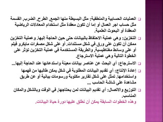 
‫والمنطقية‬ ‫الحسابية‬ ‫العمليات‬
:
‫الجمع‬ ‫منها‬ ‫البسيطة‬ ‫مثل‬
,
‫الطرح‬
,
‫الضرب‬
,
‫ا‬
‫لقسمة‬
‫الرياضية‬ ‫المعادالت‬ ‫استخدام‬ ‫مثل‬ ‫معقدة‬ ‫تكون‬ ‫أن‬ ‫إما‬ ‫أو‬ ‫العمال‬ ‫اجر‬ ‫حساب‬ ‫مثل‬
‫العلمية‬ ‫البحوث‬ ‫أو‬ ‫المعقدة‬
.

‫التخزين‬
:
‫إليها‬ ‫الحاجة‬ ‫حين‬ ‫حتى‬ ‫بالبيانات‬ ‫االحتفاظ‬ ‫عملية‬ ‫وهي‬
.
‫ا‬ ‫وعملية‬
‫لتخزين‬
‫مستندات‬ ‫شكل‬ ‫في‬ ‫ورق‬ ‫على‬ ‫تكون‬ ‫أن‬ ‫ممكن‬
.
‫ف‬ ‫مايكرو‬ ‫مصغرات‬ ‫شكل‬ ‫على‬ ‫أو‬
‫يلم‬
‫مغناطيسية‬ ‫وسائط‬ ‫على‬ ‫أو‬
,
‫تؤث‬ ‫التخزين‬ ‫عملية‬ ‫في‬ ‫المستخدمة‬ ‫والطريقة‬
‫على‬ ‫ر‬
‫االسترجاع‬ ‫عملية‬ ‫وهي‬ ‫التالية‬ ‫الخطوة‬
.

‫االسترجاع‬
:
‫إلي‬ ‫الحاجة‬ ‫عند‬ ‫واستدعائها‬ ‫معينة‬ ‫بيانات‬ ‫عناصر‬ ‫عن‬ ‫البحث‬ ‫أي‬
‫ها‬
...

‫اإلنتاج‬ ‫إعادة‬
:
‫فهمها‬ ‫من‬ ‫طالبها‬ ‫يمكن‬ ‫شكل‬ ‫في‬ ‫المطلوبة‬ ‫البيانات‬ ‫تقديم‬ ‫أي‬
‫واستخدامها‬
.
‫طريق‬ ‫عن‬ ‫أو‬ ‫بيانية‬ ‫ورسومات‬ ‫مكتوبة‬ ‫تقارير‬ ‫شكل‬ ‫على‬ ‫تمثل‬
‫الحاسب‬ ‫شاشة‬ ‫على‬ ‫مشاهدة‬
...

‫واالتصال‬ ‫التوزيع‬
:
‫يحتاجها‬ ‫لمن‬ ‫البيانات‬ ‫تقديم‬ ‫أي‬
,
‫وبالشكل‬ ‫الوقت‬ ‫في‬
‫والمكان‬
‫المناسب‬
.
‫البيانات‬ ‫حياة‬ ‫دورة‬ ‫عليها‬ ‫نطلق‬ ‫أن‬ ‫يمكن‬ ‫السابقة‬ ‫الخطوات‬ ‫وهذه‬
.
6
 