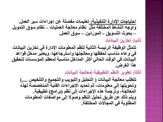 ‫التنفيذية‬ ‫اإلدارة‬ ‫احتياجات‬
:
‫الع‬ ‫سير‬ ‫إجراءات‬ ‫عن‬ ‫مفصلة‬ ‫تعليمات‬
‫مل‬
.
‫العمليات‬ ‫معالجة‬ ‫نظام‬ ‫مثل‬ ‫المختلفة‬ ‫النشاط‬ ‫واوجه‬
–
‫التم‬ ‫سوق‬ ‫نظام‬
‫ويل‬
–
‫التسويق‬ ‫بحوث‬
-
‫الموردين‬
–
‫العمل‬ ‫سوق‬
.
‫ثانيا‬
:
‫البيانات‬ ‫تخزين‬
‫تخزي‬ ‫في‬ ‫اإلدارة‬ ‫المعلومات‬ ‫لنظم‬ ‫الثانية‬ ‫الرئيسة‬ ‫الوظيفة‬ ‫تتمثل‬
‫البيانات‬ ‫ن‬
‫قواع‬ ‫مدخل‬ ‫ويعتبر‬ ،‫واسترجاعها‬ ‫ومعالجتها‬ ‫لحفظها‬ ‫مناسب‬ ‫وعاء‬ ‫في‬
‫د‬
‫ل‬ ‫المؤسسات‬ ‫لمعظم‬ ‫مناسبة‬ ‫المداخل‬ ‫أكثر‬ ‫الحالي‬ ‫الوقت‬ ‫في‬ ‫البيانات‬
‫تحقيق‬
‫الغرض‬ ‫هذا‬
.
‫ثالثا‬
:
‫البيانات‬ ‫لمعالجة‬ ‫التطبيقية‬ ‫النظم‬ ‫تطوير‬
‫البيانات‬ ‫معالجة‬ ‫تتطلب‬
(
‫والتلخيص‬ ‫والتجميع‬ ‫والتبويب‬ ‫التحليل‬
)....
‫لهذ‬ ‫المتخصصة‬ ‫الفنية‬ ‫اإلجراءات‬ ‫تحديد‬ ‫ثم‬ ،‫معلومات‬ ‫إلى‬ ‫وتحويلها‬
‫ه‬
‫نظم‬ ‫إلى‬ ‫اإلجراءات‬ ‫هذه‬ ‫وترجمة‬ ،‫المعالجة‬
(
‫برامج‬
)
‫تطبيقية‬
.
‫المعلومات‬ ‫مواصفات‬ ‫إلى‬ ‫وصوال‬ ‫النظم‬ ‫تحليل‬ ‫طريق‬ ‫عن‬ ‫ذلك‬ ‫ويتم‬
‫المختلفة‬ ‫المجاالت‬ ‫في‬ ‫المطلوبة‬
.
62
 