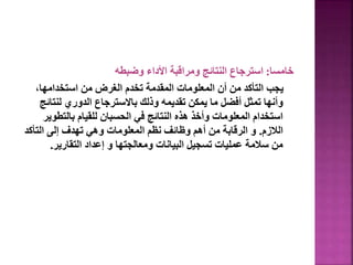 ‫خامسا‬
:
‫وضبطه‬ ‫األداء‬ ‫ومراقبة‬ ‫النتائج‬ ‫استرجاع‬
،‫استخدامها‬ ‫من‬ ‫الغرض‬ ‫تخدم‬ ‫المقدمة‬ ‫المعلومات‬ ‫أن‬ ‫من‬ ‫التأكد‬ ‫يجب‬
‫لنتا‬ ‫الدوري‬ ‫باالسترجاع‬ ‫وذلك‬ ‫تقديمه‬ ‫يمكن‬ ‫ما‬ ‫أفضل‬ ‫تمثل‬ ‫وأنها‬
‫ئج‬
‫بالتطو‬ ‫للقيام‬ ‫الحسبان‬ ‫في‬ ‫النتائج‬ ‫هذه‬ ‫وأخذ‬ ‫المعلومات‬ ‫استخدام‬
‫ير‬
‫الالزم‬
.
‫التأكد‬ ‫إلى‬ ‫تهدف‬ ‫وهي‬ ‫المعلومات‬ ‫نظم‬ ‫وظائف‬ ‫أهم‬ ‫من‬ ‫الرقابة‬ ‫و‬
‫التقارير‬ ‫إعداد‬ ‫و‬ ‫ومعالجتها‬ ‫البيانات‬ ‫تسجيل‬ ‫عمليات‬ ‫سالمة‬ ‫من‬
.
64
 