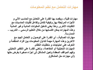 ‫فنية‬ ‫مهارات‬
:
-
‫و‬ ‫اآللي‬ ‫الحاسب‬ ‫مع‬ ‫التعامل‬ ‫على‬ ‫القدرة‬ ‫بها‬ ‫ويقصد‬
‫بها‬ ‫المرتبطة‬ ‫األجزاء‬
,
‫الحاسبات‬ ‫تقنيات‬ ‫وتفاعل‬ ‫تكامل‬ ‫وكيفية‬
‫مع‬
‫األخرى‬ ‫التقنيات‬
.
‫الماد‬ ‫وغير‬ ‫المادية‬ ‫المكونات‬ ‫تشغيل‬ ‫يعني‬ ‫وهذا‬
‫ية‬
‫الرسمي‬ ‫التعليم‬ ‫خالل‬ ‫من‬ ‫اكتسابها‬ ‫يمكن‬ ‫المهارات‬ ‫وهذه‬
–
‫التدريب‬
–
‫الممارسة‬
.
‫اتصالية‬ ‫مهارات‬
:
-
‫مع‬ ‫الجيد‬ ‫التعامل‬ ‫و‬ ‫الوصول‬ ‫على‬ ‫القدرة‬ ‫أي‬
‫و‬ ‫المنظمة‬ ‫أفراد‬ ‫بين‬ ‫المعلومات‬ ‫لتداول‬ ‫مهمة‬ ‫المهارة‬ ‫وهذه‬ ‫اآلخرين‬
‫النظام‬ ‫متطلبات‬ ‫و‬ ‫احتياجات‬ ‫على‬ ‫التعرف‬
.
‫المفاهمة‬ ‫أو‬ ‫التحليلية‬ ‫المهارات‬
:
-
‫الت‬ ‫التفكير‬ ‫على‬ ‫القدرة‬ ‫وتعني‬
‫حليلي‬
‫ح‬ ‫بغرض‬ ‫صغيرة‬ ‫أجزاء‬ ‫إلى‬ ‫المشاكل‬ ‫وتعين‬ ‫المعقدة‬ ‫المواقف‬ ‫وفهم‬
‫لها‬
(
‫المشاكل‬ ‫حل‬ ‫مهارات‬ ‫أي‬
.)
68
 