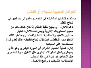 ‫النظام‬ ‫مستخدم‬
:
‫كبي‬ ‫حد‬ ‫إلى‬ ‫ساهم‬ ‫التصميم‬ ‫في‬ ‫المشاركة‬
‫في‬ ‫ر‬
‫النظم‬ ‫نجاح‬
.
‫اإلدارة‬ ‫دعم‬
:
‫من‬ ‫دعم‬ ‫هناك‬ ‫كان‬ ‫إذا‬ ‫النظام‬ ‫تنفيذ‬ ‫ينجح‬ ‫أي‬
‫العليا‬ ‫اإلدارة‬ ‫فقط‬ ‫وليس‬ ‫اإلدارية‬ ‫المستويات‬ ‫جميع‬
.
‫والمخاطرة‬ ‫التعقيد‬ ‫مستوى‬
:
‫ن‬ ‫تعقيد‬ ‫درجة‬ ‫ارتفعت‬ ‫كلما‬
‫ظام‬
‫ق‬ ‫لعدم‬ ‫وذلك‬ ‫تطبيقه‬ ‫نجاح‬ ‫احتماالت‬ ‫انخفضت‬ ،‫المعلومات‬
‫درة‬
‫استيعابه‬ ‫على‬ ‫مستخدميه‬
.
‫التنفيذ‬ ‫عملية‬ ‫إدارة‬
:
‫األفراد‬
:
‫الذي‬ ‫وهو‬ ‫البشري‬ ‫المورد‬ ‫أي‬
‫النظ‬ ‫إدارة‬ ‫تشغيل‬ ‫مثل‬ ‫األخرى‬ ‫المكونات‬ ‫ويشغل‬ ‫يسيطر‬
‫ام‬
,
‫و‬
‫المجال‬ ‫هذا‬ ‫في‬ ‫خبرة‬ ‫ذو‬ ‫أشخاص‬ ‫مثل‬
.
‫االتصاالت‬
:
‫االتصال‬ ‫وبرامج‬ ‫الشبكات‬
.
69
 