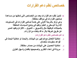 
‫مس‬ ‫من‬ ‫تمكنها‬ ‫التي‬ ‫الخصائص‬ ‫من‬ ‫بعدد‬ ‫القرارات‬ ‫دعم‬ ‫نظم‬ ‫تتميز‬
‫اعدة‬
‫مختلفة‬ ‫مواقف‬ ‫في‬ ‫القرارات‬ ‫صانعين‬
.
‫المستو‬ ‫في‬ ‫القرارات‬ ‫صانعي‬ ‫خدمة‬ ‫على‬ ‫األولى‬ ‫بالدرجة‬ ‫تركز‬ ‫وهي‬
‫يات‬
‫العليا‬ ‫و‬ ‫الوسطى‬ ‫اإلدارية‬
,
‫المتعلقة‬ ‫السياسات‬ ‫وضع‬ ‫في‬ ‫وتفيد‬
‫مثل‬ ‫الوظيفة‬ ‫بالمجاالت‬
(
‫التسويق‬
–
‫التمويل‬
–
‫األفراد‬
)
‫ا‬ ‫وتفيد‬
‫لمدير‬
‫قرارات‬ ‫من‬ ‫يتخذه‬ ‫قد‬ ‫ما‬ ‫بأثر‬ ‫تعريفة‬ ‫طريق‬ ‫عن‬
.

‫القرارات‬ ‫دعم‬ ‫نظم‬ ‫خصائص‬ ‫اهم‬
:
.1
‫البيانات‬ ‫من‬ ‫كبير‬ ‫كم‬ ‫مع‬ ‫التعامل‬ ‫إمكانية‬
( .
‫الب‬ ‫إمكانية‬ ‫أو‬ ‫البحث‬
‫في‬ ‫حث‬
‫متعددة‬ ‫معلومات‬ ‫قواعد‬
.)
.2
‫مختلفة‬ ‫مصادر‬ ‫من‬ ‫البيانات‬ ‫على‬ ‫الحصول‬ ‫إمكانية‬
.
.3
‫الطرق‬ ‫وأسهل‬ ‫بأفضل‬ ‫وتصحيحها‬ ‫التقارير‬ ‫إعداد‬ ‫في‬ ‫مرونة‬
.
71
 