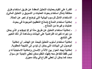 .4
‫استخدا‬ ‫طريق‬ ‫عن‬ ‫المعقدة‬ ‫التحليل‬ ‫بعمليات‬ ‫القيام‬ ‫على‬ ‫القدرة‬
‫طرق‬ ‫م‬
‫مختلفة‬
(
‫التحليل‬ ‫و‬ ‫التسويق‬ ‫و‬ ‫العمليات‬ ‫بحوث‬ ‫استخدام‬ ‫مثال‬
‫المالي‬
.)
.5
‫ال‬ ‫عن‬ ‫تعبر‬ ‫أو‬ ‫توضح‬ ‫التي‬ ‫البيانية‬ ‫للرسوم‬ ‫األمثل‬ ‫االستخدام‬
‫حالة‬
.
.6
‫النماذج‬ ‫استخدام‬ ‫إمكانية‬
(
‫التعظيم‬ ‫نماذج‬
)
‫بحوث‬ ‫في‬ ‫الموجودة‬
‫النماذج‬ ‫من‬ ‫وغيرها‬ ‫عمليات‬
.
.7
-
‫لو‬ ‫ماذا‬ ‫طريق‬ ‫عن‬ ‫التحليل‬ ‫استخدام‬ ‫إمكانية‬
what if
‫يمكن‬ ‫الذي‬ ‫و‬
‫الت‬ ‫ذلك‬ ‫أثر‬ ‫ومشاهدة‬ ‫البيانات‬ ‫على‬ ‫افتراضية‬ ‫تغيرات‬ ‫إجراء‬ ‫من‬
‫عبير‬
‫النتائج‬ ‫على‬
.
.8
‫الهدف‬ ‫عن‬ ‫للبحث‬ ‫التحليل‬ ‫أسلوب‬ ‫استخدام‬ ‫إمكانية‬
.
‫إمكانية‬ ‫أي‬
‫المطلوب‬ ‫النتيجة‬ ‫إلى‬ ‫تؤدي‬ ‫أن‬ ‫يمكن‬ ‫التي‬ ‫البيانات‬ ‫إلى‬ ‫الوصول‬
‫ة‬
.
.9
‫اإلنسان‬ ‫و‬ ‫اآللة‬ ‫بين‬ ‫الحوار‬ ‫إيجاد‬ ‫إمكانية‬
,
‫ل‬ ‫االستجابة‬ ‫وإمكانية‬
‫و‬ ‫ه‬
‫معه‬ ‫التفاعل‬ ‫فقط‬ ‫ليس‬
(
‫سؤا‬ ‫عن‬ ‫اإلجابة‬ ‫تعطي‬ ‫ممكن‬ ‫النظم‬ ‫فهذه‬
‫ل‬
‫معين‬ ‫وقت‬ ‫في‬ ‫اقتراح‬ ‫تعطي‬ ‫أن‬ ‫يمكن‬ ‫كما‬ ‫محدد‬
.)
72
 